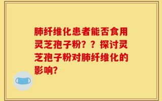 肺纤维化患者能否食用灵芝孢子粉？？探讨灵芝孢子粉对肺纤维化的影响？