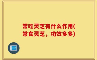 常吃灵芝有什么作用(常食灵芝，功效多多)