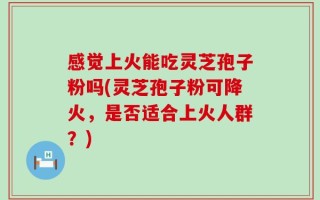 感觉上火能吃灵芝孢子粉吗(灵芝孢子粉可降火，是否适合上火人群？)