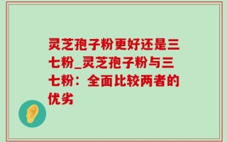 灵芝孢子粉更好还是三七粉_灵芝孢子粉与三七粉：全面比较两者的优劣