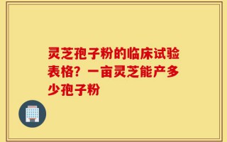 灵芝孢子粉的临床试验表格？一亩灵芝能产多少孢子粉