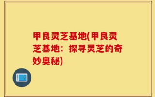 甲良灵芝基地(甲良灵芝基地：探寻灵芝的奇妙奥秘)