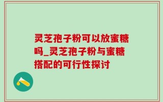 灵芝孢子粉可以放蜜糖吗_灵芝孢子粉与蜜糖搭配的可行性探讨