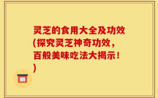 灵芝的食用大全及功效(探究灵芝神奇功效，百般美味吃法大揭示！)