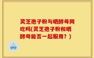 灵芝孢子粉与晒酵母同吃吗(灵芝孢子粉和晒酵母能否一起服用？)