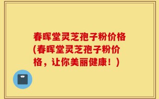 春晖堂灵芝孢子粉价格(春晖堂灵芝孢子粉价格，让你美丽健康！)