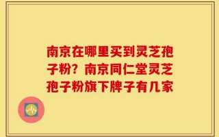 南京在哪里买到灵芝孢子粉？南京同仁堂灵芝孢子粉旗下牌子有几家