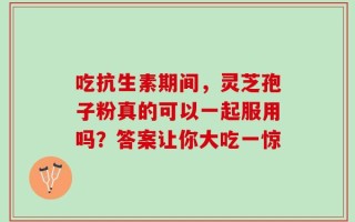 吃抗生素期间，灵芝孢子粉真的可以一起服用吗？答案让你大吃一惊
