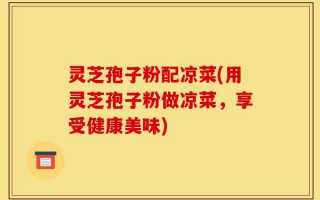 灵芝孢子粉配凉菜(用灵芝孢子粉做凉菜，享受健康美味)