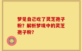 梦见自己吃了灵芝孢子粉？解析梦境中的灵芝孢子粉？