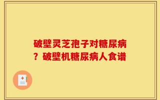 破壁灵芝孢子对糖尿病？破壁机糖尿病人食谱