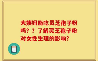 大姨妈能吃灵芝孢子粉吗？？了解灵芝孢子粉对女性生理的影响？