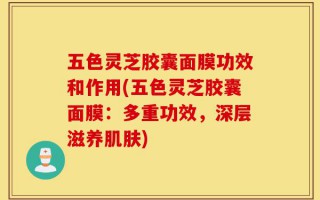 五色灵芝胶囊面膜功效和作用(五色灵芝胶囊面膜：多重功效，深层滋养肌肤)