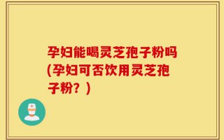 孕妇能喝灵芝孢子粉吗(孕妇可否饮用灵芝孢子粉？)