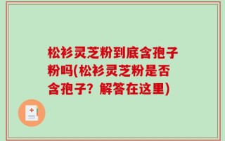 松衫灵芝粉到底含孢子粉吗(松衫灵芝粉是否含孢子？解答在这里)