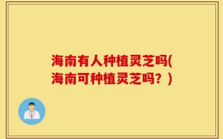海南有人种植灵芝吗(海南可种植灵芝吗？)