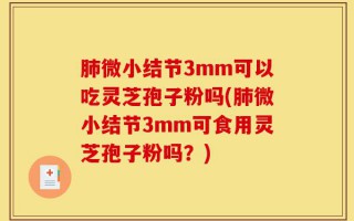 肺微小结节3mm可以吃灵芝孢子粉吗(肺微小结节3mm可食用灵芝孢子粉吗？)