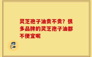 灵芝孢子油贵不贵？很多品牌的灵芝孢子油都不便宜呢
