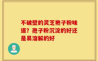 不破壁的灵芝袍子粉味道？孢子粉沉淀的好还是易溶解的好