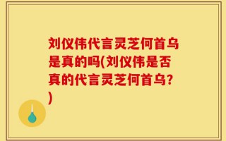 刘仪伟代言灵芝何首乌是真的吗(刘仪伟是否真的代言灵芝何首乌？)