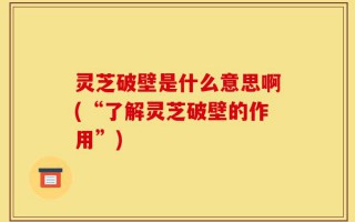 灵芝破壁是什么意思啊(“了解灵芝破壁的作用”)