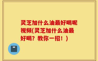 灵芝加什么油最好喝呢视频(灵芝加什么油最好喝？教你一招！)