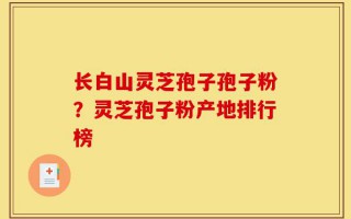 长白山灵芝孢子孢子粉？灵芝孢子粉产地排行榜