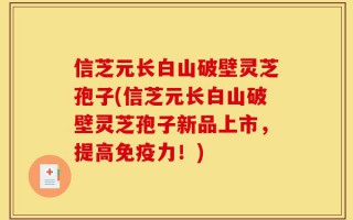 信芝元长白山破壁灵芝孢子(信芝元长白山破壁灵芝孢子新品上市，提高免疫力！)
