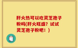 肝火热可以吃灵芝孢子粉吗(肝火旺盛？试试灵芝孢子粉吧！)