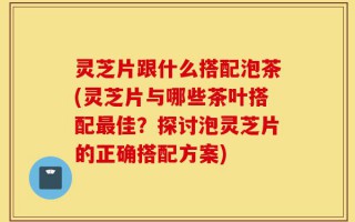 灵芝片跟什么搭配泡茶(灵芝片与哪些茶叶搭配最佳？探讨泡灵芝片的正确搭配方案)
