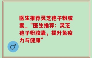 医生推荐灵芝孢子粉胶囊_“医生推荐：灵芝孢子粉胶囊，提升免疫力与健康”