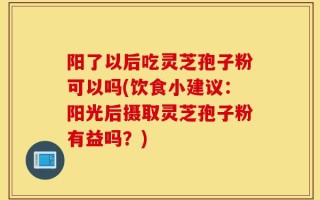 阳了以后吃灵芝孢子粉可以吗(饮食小建议：阳光后摄取灵芝孢子粉有益吗？)