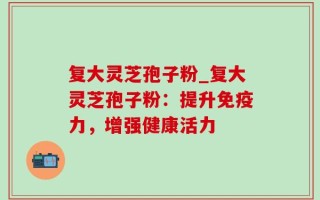 复大灵芝孢子粉_复大灵芝孢子粉：提升免疫力，增强健康活力