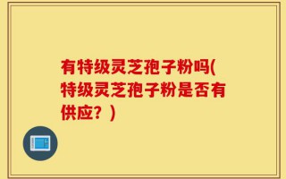 有特级灵芝孢子粉吗(特级灵芝孢子粉是否有供应？)