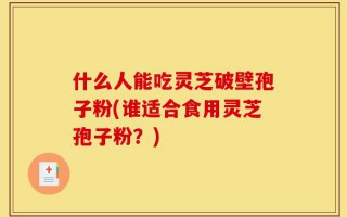 什么人能吃灵芝破壁孢子粉(谁适合食用灵芝孢子粉？)