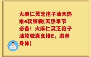 火麻仁灵芝孢子油天热维e软胶囊(天热季节必备！火麻仁灵芝孢子油软胶囊含维E，滋养身体)