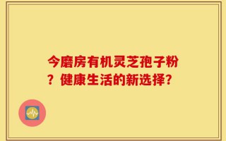 今磨房有机灵芝孢子粉？健康生活的新选择？