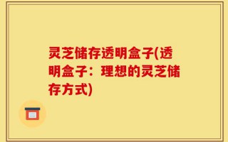 灵芝储存透明盒子(透明盒子：理想的灵芝储存方式)