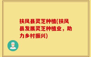 扶风县灵芝种植(扶风县发展灵芝种植业，助力乡村振兴)