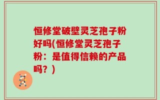 恒修堂破壁灵芝孢子粉好吗(恒修堂灵芝孢子粉：是值得信赖的产品吗？)