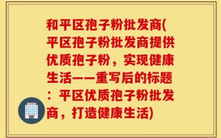 和平区孢子粉批发商(平区孢子粉批发商提供优质孢子粉，实现健康生活——重写后的标题：平区优质孢子粉批发商，打造健康生活)