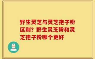 野生灵芝与灵芝孢子粉区别？野生灵芝粉和灵芝孢子粉哪个更好