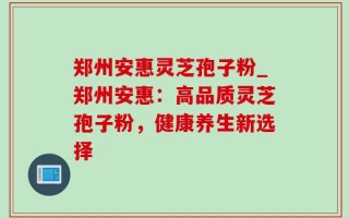 郑州安惠灵芝孢子粉_郑州安惠：高品质灵芝孢子粉，健康养生新选择