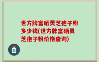 世方牌富硒灵芝孢子粉多少钱(世方牌富硒灵芝孢子粉价格查询)