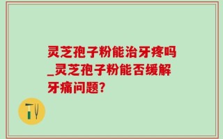 灵芝孢子粉能治牙疼吗_灵芝孢子粉能否缓解牙痛问题？