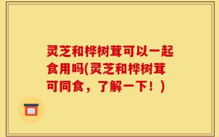 灵芝和桦树茸可以一起食用吗(灵芝和桦树茸可同食，了解一下！)