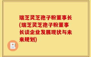 瑞芝灵芝孢子粉董事长(瑞芝灵芝孢子粉董事长谈企业发展现状与未来规划)
