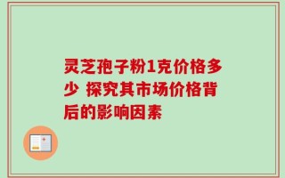 灵芝孢子粉1克价格多少 探究其市场价格背后的影响因素