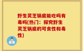 野生灵芝锅底能吃吗有毒吗(热门：探究野生灵芝锅底的可食性和毒性)
