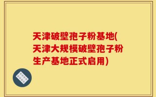 天津破壁孢子粉基地(天津大规模破壁孢子粉生产基地正式启用)